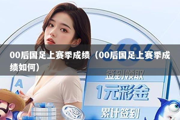 00后国足上赛季成绩（00后国足上赛季成绩如何）
