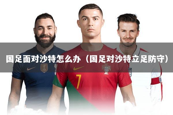 国足面对沙特怎么办（国足对沙特立足防守）